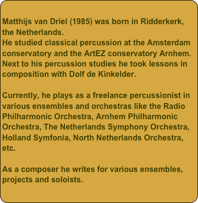 Matthijs van Driel (1985) was born in Ridderkerk, the Netherlands.He studied classical percussion at the Amsterdam conservatory and the ArtEZ conservatory Arnhem.Next to his percussion studies he took lessons in composition with Dolf de Kinkelder.Currently, he plays as a freelance percussionist in various ensembles and orchestras like the Radio Philharmonic Orchestra, Arnhem Philharmonic Orchestra, The Netherlands Symphony Orchestra, Holland Symfonia, North Netherlands Orchestra, etc.As a composer he writes for various ensembles, projects and soloists.